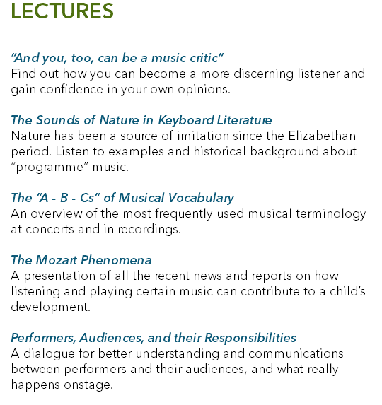 LECTURES “And you, too, can be a music critic” Find out how you can become a more discerning listener and gain confidence in your own opinions. The Sounds of Nature in Keyboard Literature Nature has been a source of imitation since the Elizabethan period. Listen to examples and historical background about “programme” music. The “A - B - Cs“ of Musical Vocabulary An overview of the most frequently used musical terminology at concerts and in recordings. The Mozart Phenomena A presentation of all the recent news and reports on how listening and playing certain music can contribute to a child’s development. Performers, Audiences, and their Responsibilities A dialogue for better understanding and communications between performers and their audiences, and what really happens onstage. 